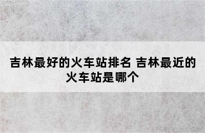 吉林最好的火车站排名 吉林最近的火车站是哪个